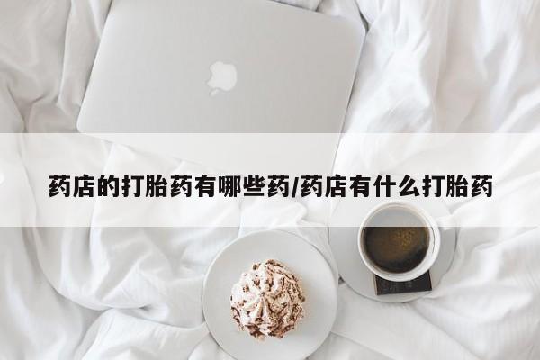 打胎药专卖微信药店的打胎药有哪些药/药店有什么打胎药