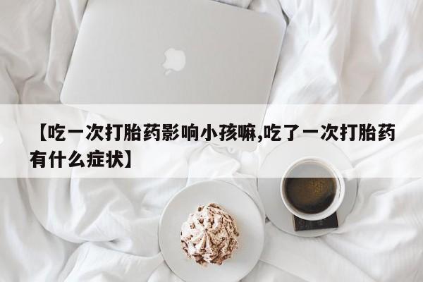 打胎药专卖微信【吃一次打胎药影响小孩嘛,吃了一次打胎药有什么症状】