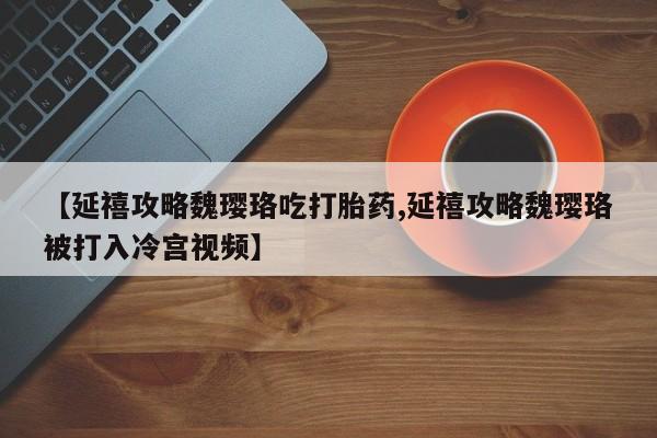 打胎药专卖微信【延禧攻略魏璎珞吃打胎药,延禧攻略魏璎珞被打入冷宫视频】