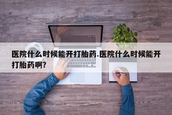 打胎药专卖微信医院什么时候能开打胎药.医院什么时候能开打胎药啊？