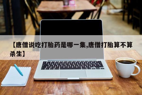 打胎药专卖微信【唐僧说吃打胎药是哪一集,唐僧打胎算不算杀生】