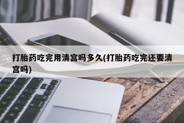 打胎药专卖微信打胎药吃完用清宫吗多久(打胎药吃完还要清宫吗)