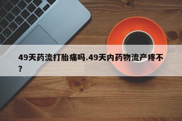 打胎药专卖微信49天药流打胎痛吗.49天内药物流产疼不？