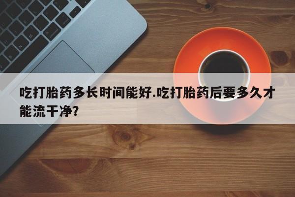 打胎药专卖微信吃打胎药多长时间能好.吃打胎药后要多久才能流干净？