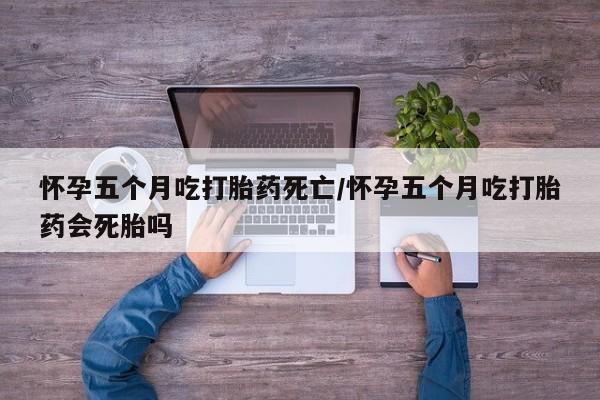 打胎药专卖微信怀孕五个月吃打胎药死亡/怀孕五个月吃打胎药会死胎吗