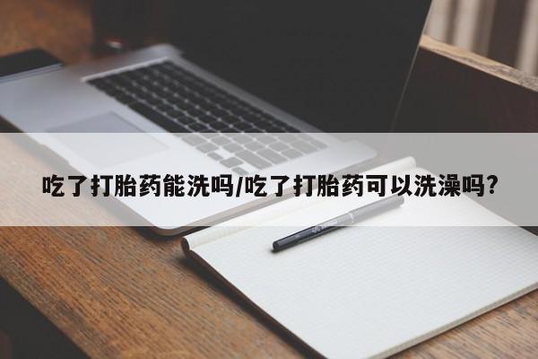 打胎药专卖微信吃了打胎药能洗吗/吃了打胎药可以洗澡吗?