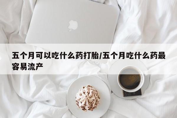 打胎药专卖微信五个月可以吃什么药打胎/五个月吃什么药最容易流产