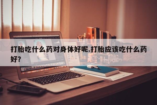 打胎药专卖微信打胎吃什么药对身体好呢.打胎应该吃什么药好？