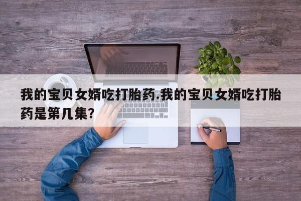 打胎药专卖微信我的宝贝女婿吃打胎药.我的宝贝女婿吃打胎药是第几集？