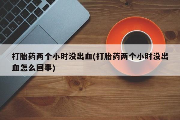打胎药专卖微信打胎药两个小时没出血(打胎药两个小时没出血怎么回事)