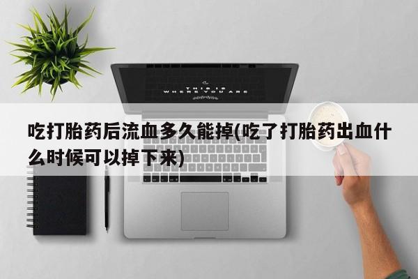 打胎药专卖微信吃打胎药后流血多久能掉(吃了打胎药出血什么时候可以掉下来)