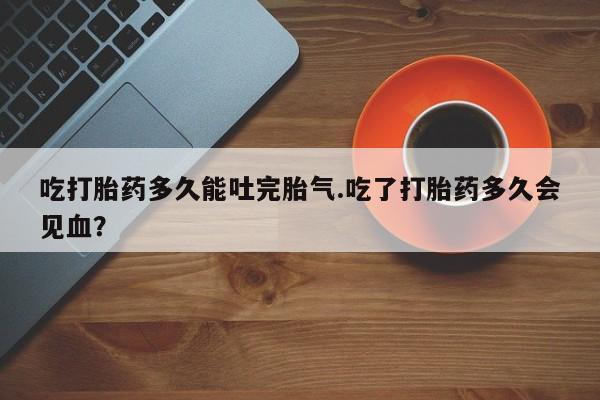 打胎药专卖微信吃打胎药多久能吐完胎气.吃了打胎药多久会见血？