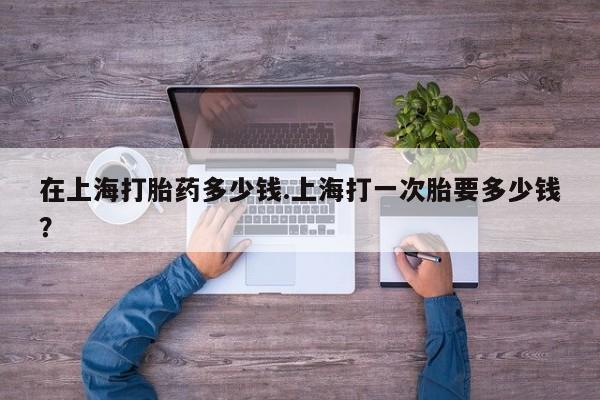 打胎药专卖微信在上海打胎药多少钱.上海打一次胎要多少钱？