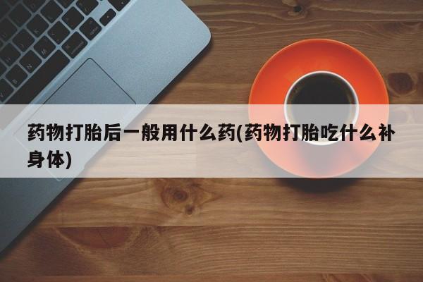 打胎药专卖微信药物打胎后一般用什么药(药物打胎吃什么补身体)