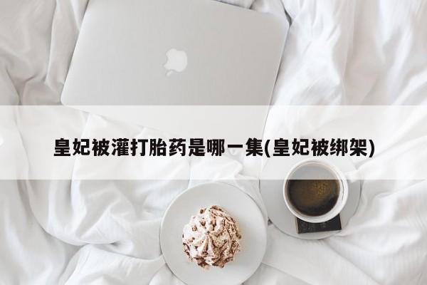 打胎药专卖微信皇妃被灌打胎药是哪一集(皇妃被绑架)