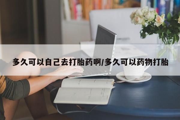 打胎药专卖微信多久可以自己去打胎药啊/多久可以药物打胎