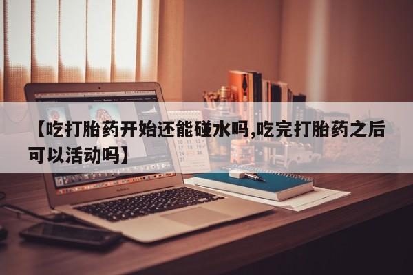 打胎药专卖微信【吃打胎药开始还能碰水吗,吃完打胎药之后可以活动吗】