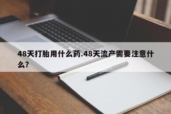 打胎药专卖微信48天打胎用什么药.48天流产需要注意什么？