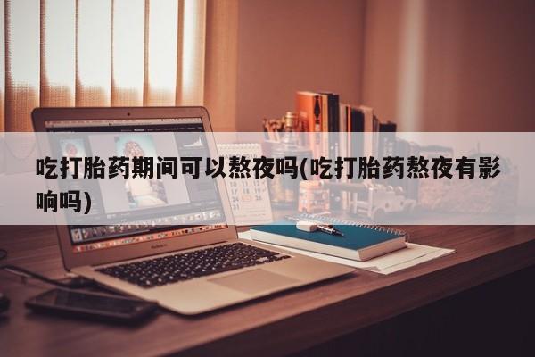打胎药专卖微信吃打胎药期间可以熬夜吗(吃打胎药熬夜有影响吗)