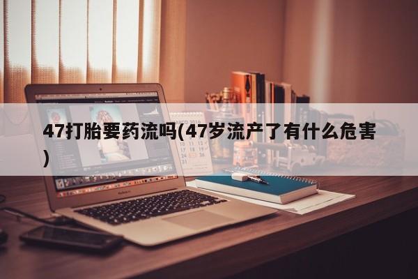 打胎药专卖微信47打胎要药流吗(47岁流产了有什么危害)