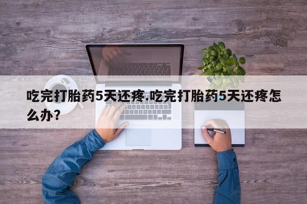 打胎药专卖微信吃完打胎药5天还疼.吃完打胎药5天还疼怎么办？