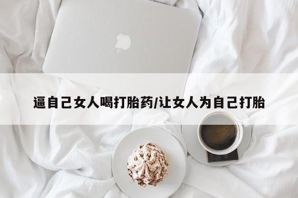 打胎药专卖微信逼自己女人喝打胎药/让女人为自己打胎
