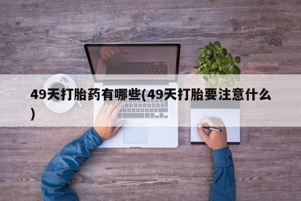 打胎药专卖微信49天打胎药有哪些(49天打胎要注意什么)