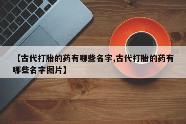 打胎药专卖微信【古代打胎的药有哪些名字,古代打胎的药有哪些名字图片】