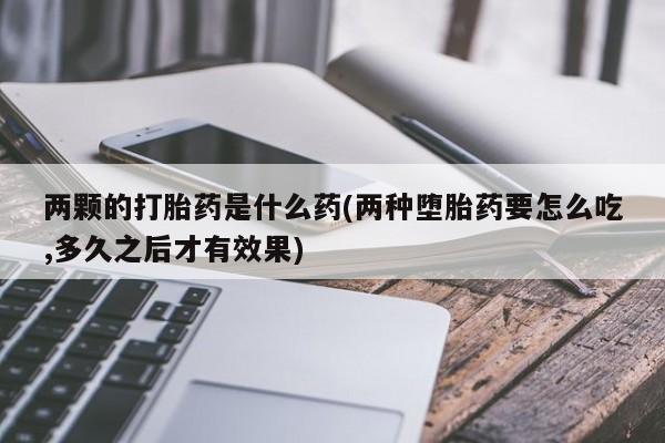 打胎药专卖微信两颗的打胎药是什么药(两种堕胎药要怎么吃,多久之后才有效果)
