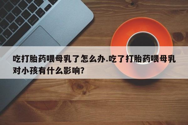 打胎药专卖微信吃打胎药喂母乳了怎么办.吃了打胎药喂母乳对小孩有什么影响？