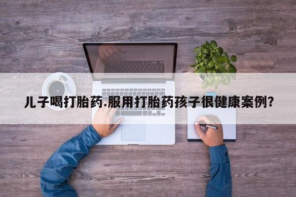 打胎药专卖微信儿子喝打胎药.服用打胎药孩子很健康案例？