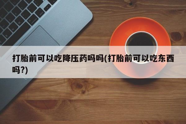 打胎药专卖微信打胎前可以吃降压药吗吗(打胎前可以吃东西吗?)
