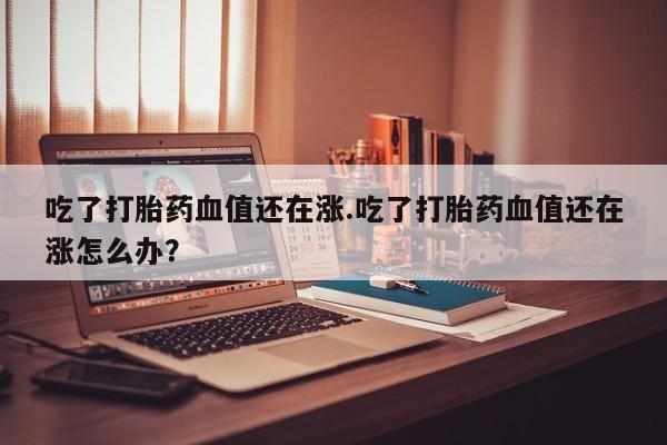 打胎药专卖微信吃了打胎药血值还在涨.吃了打胎药血值还在涨怎么办？