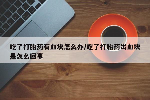 打胎药专卖微信吃了打胎药有血块怎么办/吃了打胎药出血块是怎么回事