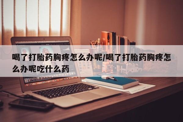 打胎药专卖微信喝了打胎药胸疼怎么办呢/喝了打胎药胸疼怎么办呢吃什么药