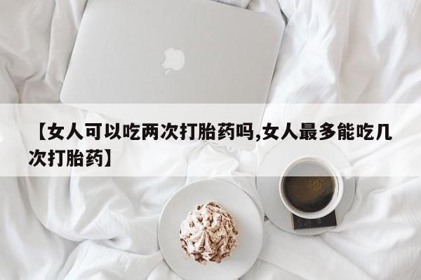 打胎药专卖微信【女人可以吃两次打胎药吗,女人最多能吃几次打胎药】