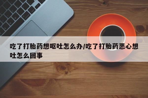 打胎药专卖微信吃了打胎药想呕吐怎么办/吃了打胎药恶心想吐怎么回事
