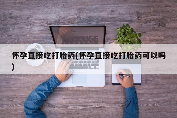 打胎药专卖微信怀孕直接吃打胎药(怀孕直接吃打胎药可以吗)