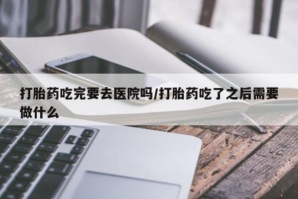 打胎药专卖微信打胎药吃完要去医院吗/打胎药吃了之后需要做什么