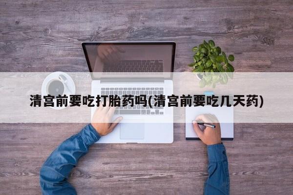 打胎药专卖微信清宫前要吃打胎药吗(清宫前要吃几天药)