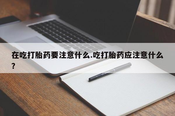 打胎药专卖微信在吃打胎药要注意什么.吃打胎药应注意什么？