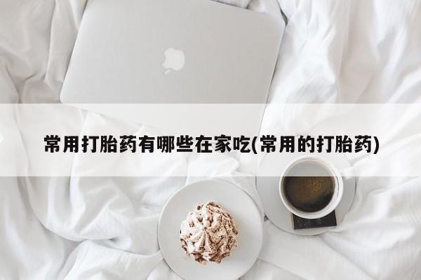 打胎药专卖微信常用打胎药有哪些在家吃(常用的打胎药)