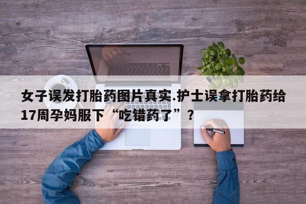 打胎药专卖微信女子误发打胎药图片真实.护士误拿打胎药给17周孕妈服下“吃错药了”？