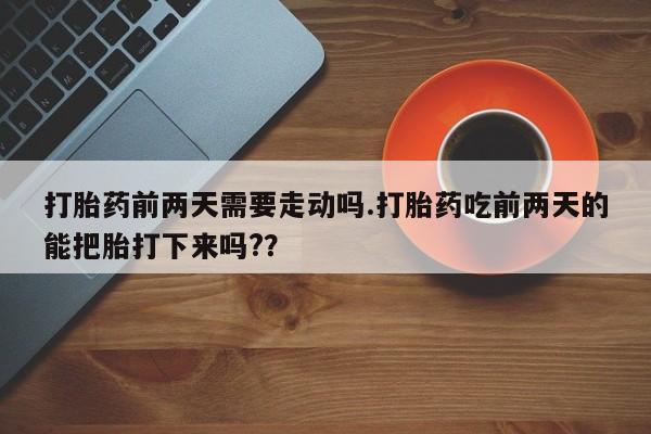 打胎药专卖微信打胎药前两天需要走动吗.打胎药吃前两天的能把胎打下来吗?？