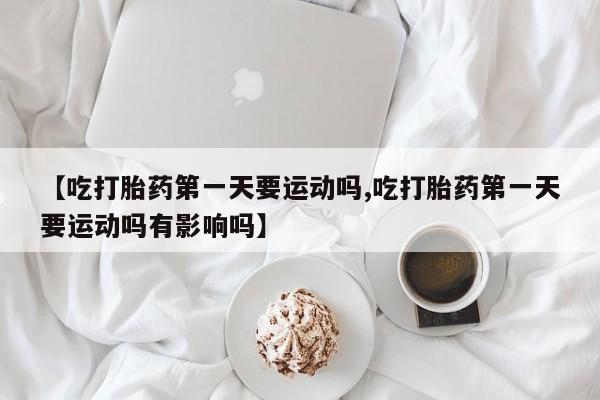 打胎药专卖微信【吃打胎药第一天要运动吗,吃打胎药第一天要运动吗有影响吗】