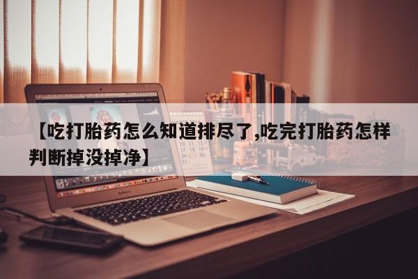 打胎药专卖微信【吃打胎药怎么知道排尽了,吃完打胎药怎样判断掉没掉净】