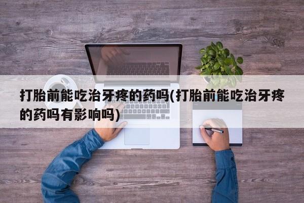 打胎药专卖微信打胎前能吃治牙疼的药吗(打胎前能吃治牙疼的药吗有影响吗)