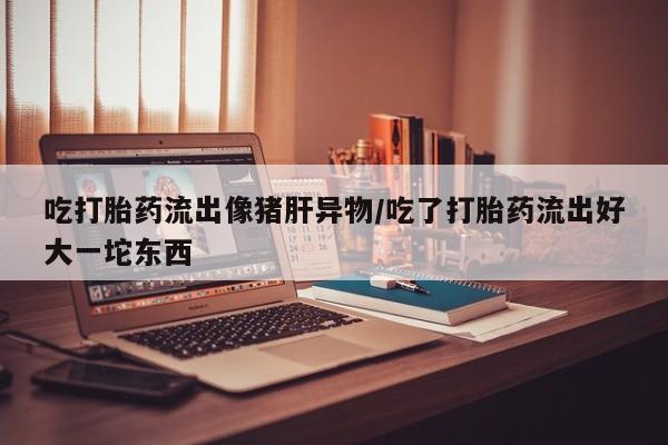 打胎药专卖微信吃打胎药流出像猪肝异物/吃了打胎药流出好大一坨东西