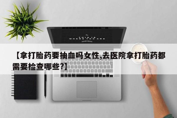 打胎药专卖微信【拿打胎药要抽血吗女性,去医院拿打胎药都需要检查哪些?】