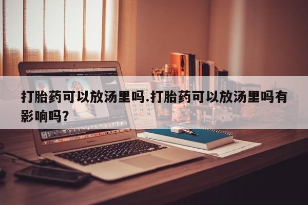 打胎药专卖微信打胎药可以放汤里吗.打胎药可以放汤里吗有影响吗？